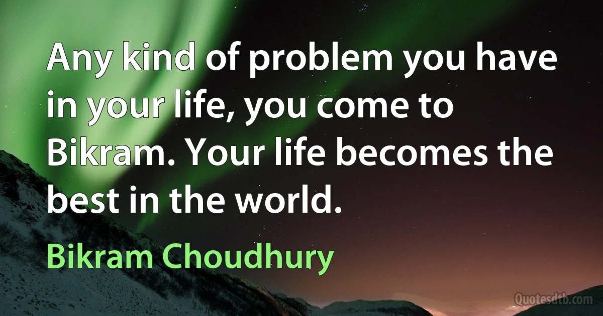 Any kind of problem you have in your life, you come to Bikram. Your life becomes the best in the world. (Bikram Choudhury)