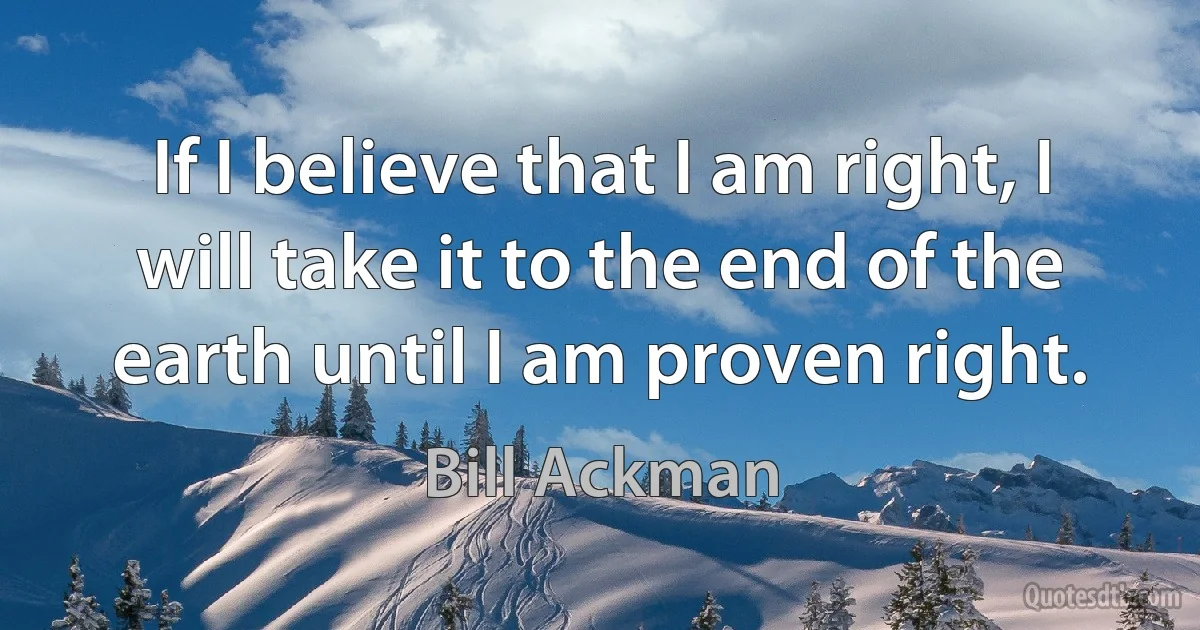 If I believe that I am right, I will take it to the end of the earth until I am proven right. (Bill Ackman)