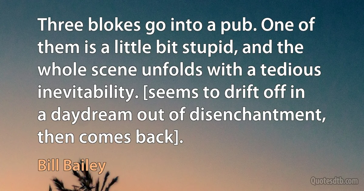 Three blokes go into a pub. One of them is a little bit stupid, and the whole scene unfolds with a tedious inevitability. [seems to drift off in a daydream out of disenchantment, then comes back]. (Bill Bailey)