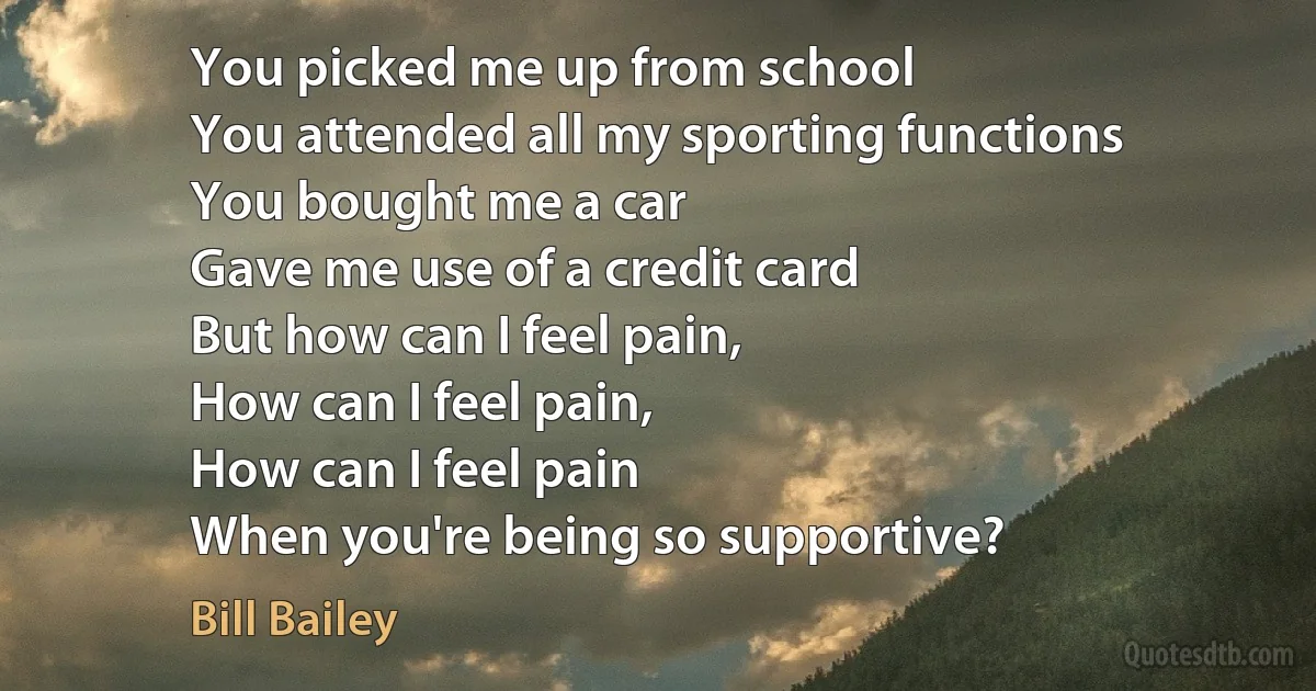 You picked me up from school
You attended all my sporting functions
You bought me a car
Gave me use of a credit card
But how can I feel pain,
How can I feel pain,
How can I feel pain
When you're being so supportive? (Bill Bailey)