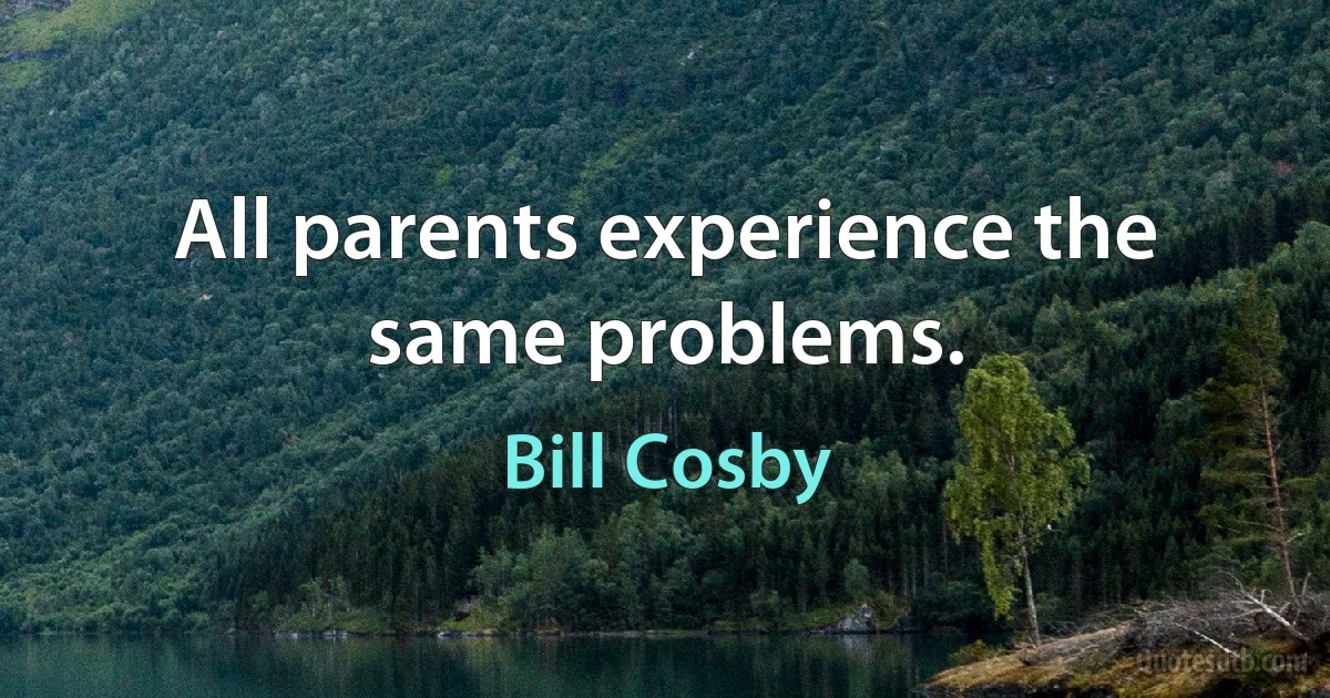 All parents experience the same problems. (Bill Cosby)