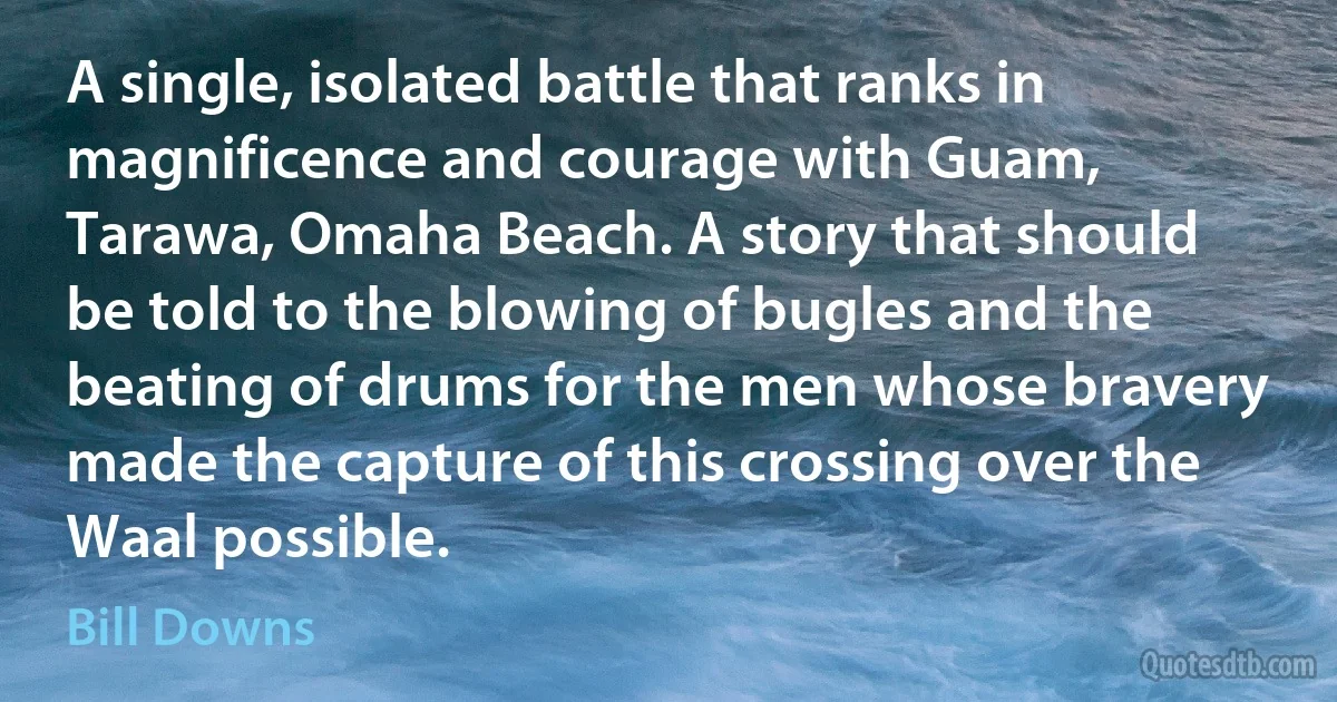 A single, isolated battle that ranks in magnificence and courage with Guam, Tarawa, Omaha Beach. A story that should be told to the blowing of bugles and the beating of drums for the men whose bravery made the capture of this crossing over the Waal possible. (Bill Downs)