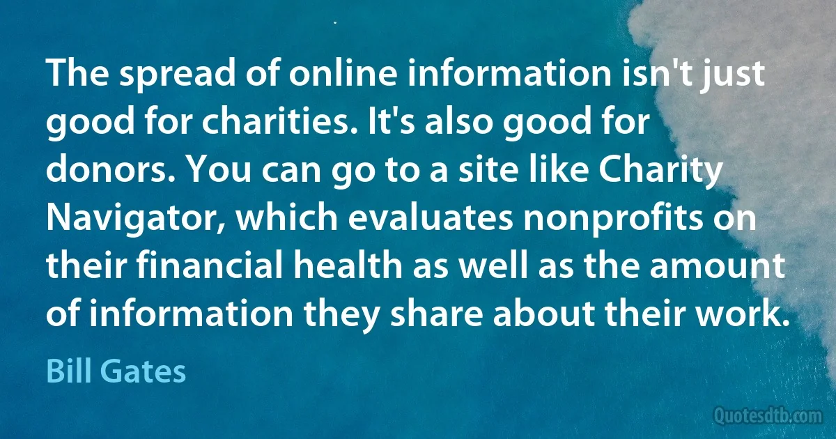 The spread of online information isn't just good for charities. It's also good for donors. You can go to a site like Charity Navigator, which evaluates nonprofits on their financial health as well as the amount of information they share about their work. (Bill Gates)