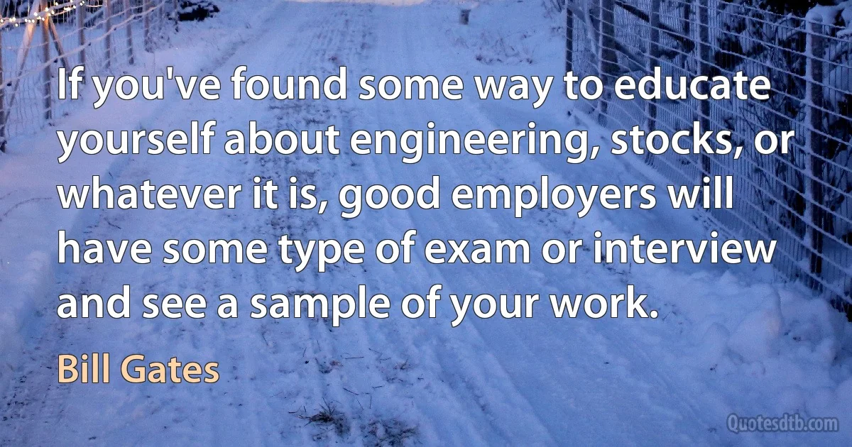 If you've found some way to educate yourself about engineering, stocks, or whatever it is, good employers will have some type of exam or interview and see a sample of your work. (Bill Gates)