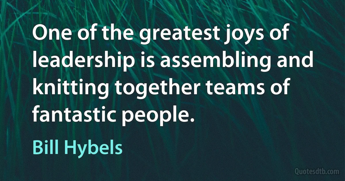 One of the greatest joys of leadership is assembling and knitting together teams of fantastic people. (Bill Hybels)