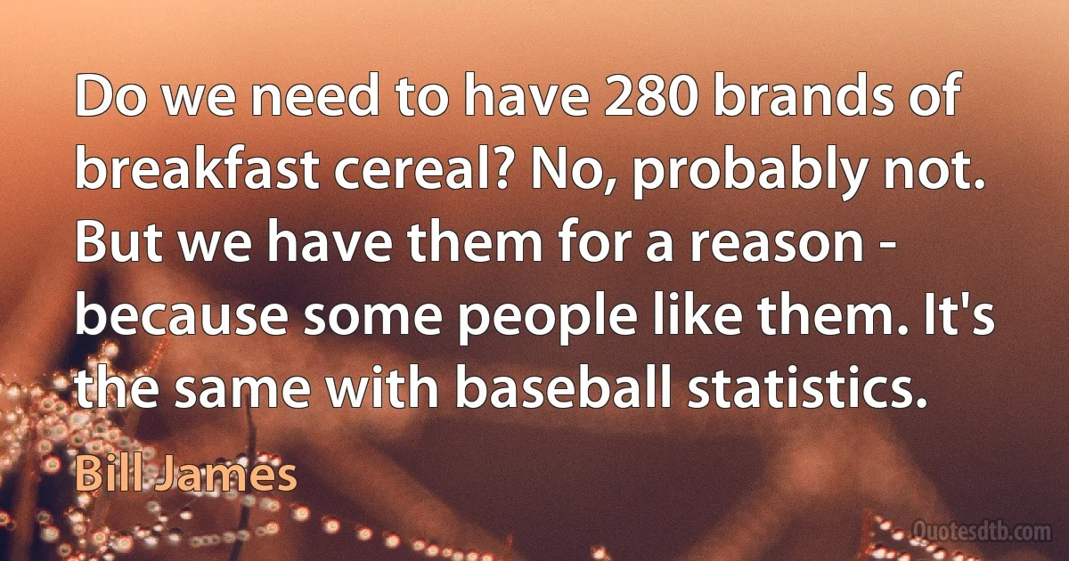 Do we need to have 280 brands of breakfast cereal? No, probably not. But we have them for a reason - because some people like them. It's the same with baseball statistics. (Bill James)