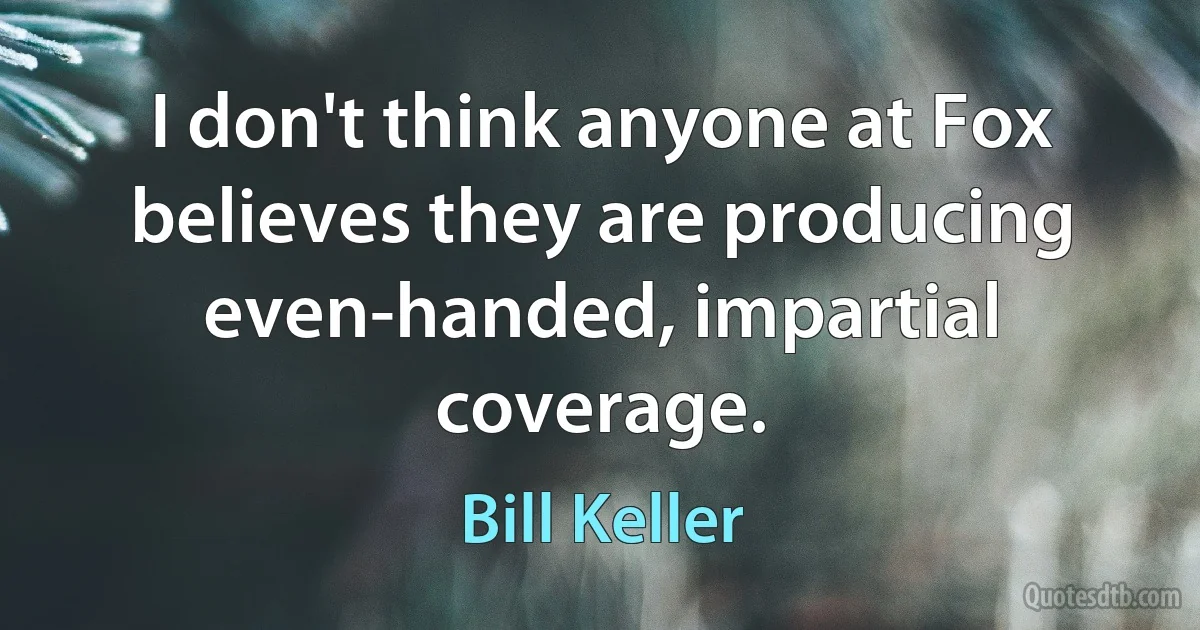 I don't think anyone at Fox believes they are producing even-handed, impartial coverage. (Bill Keller)