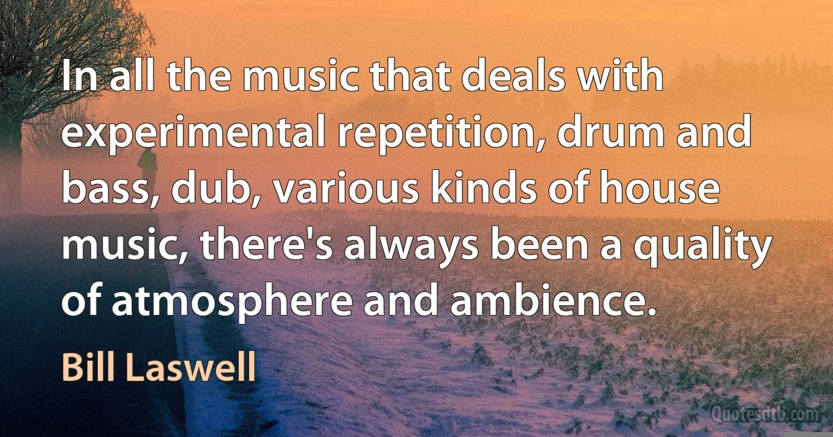 In all the music that deals with experimental repetition, drum and bass, dub, various kinds of house music, there's always been a quality of atmosphere and ambience. (Bill Laswell)