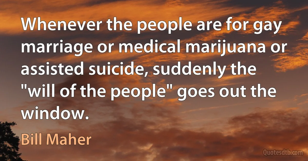 Whenever the people are for gay marriage or medical marijuana or assisted suicide, suddenly the "will of the people" goes out the window. (Bill Maher)