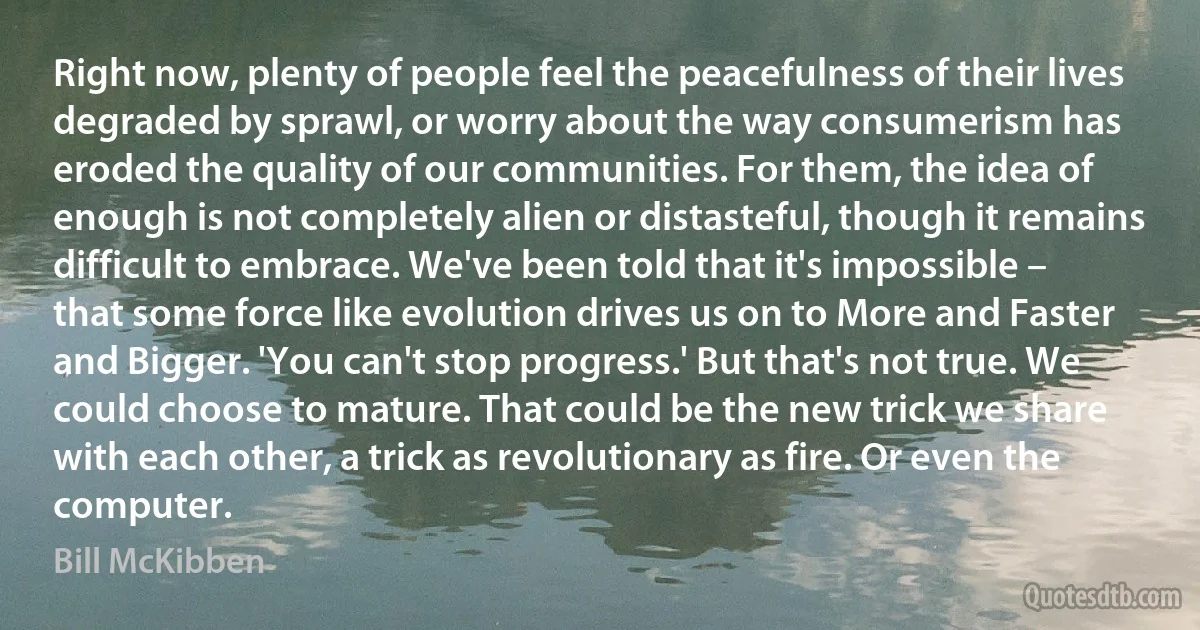 Right now, plenty of people feel the peacefulness of their lives degraded by sprawl, or worry about the way consumerism has eroded the quality of our communities. For them, the idea of enough is not completely alien or distasteful, though it remains difficult to embrace. We've been told that it's impossible – that some force like evolution drives us on to More and Faster and Bigger. 'You can't stop progress.' But that's not true. We could choose to mature. That could be the new trick we share with each other, a trick as revolutionary as fire. Or even the computer. (Bill McKibben)