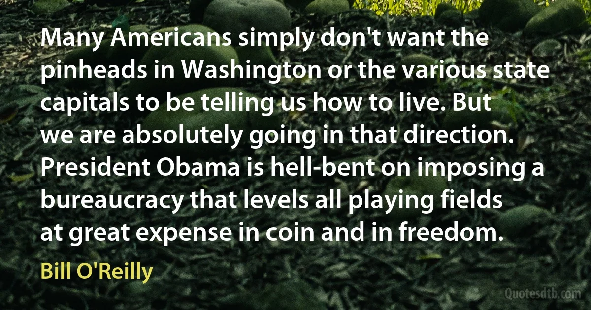 Many Americans simply don't want the pinheads in Washington or the various state capitals to be telling us how to live. But we are absolutely going in that direction. President Obama is hell-bent on imposing a bureaucracy that levels all playing fields at great expense in coin and in freedom. (Bill O'Reilly)