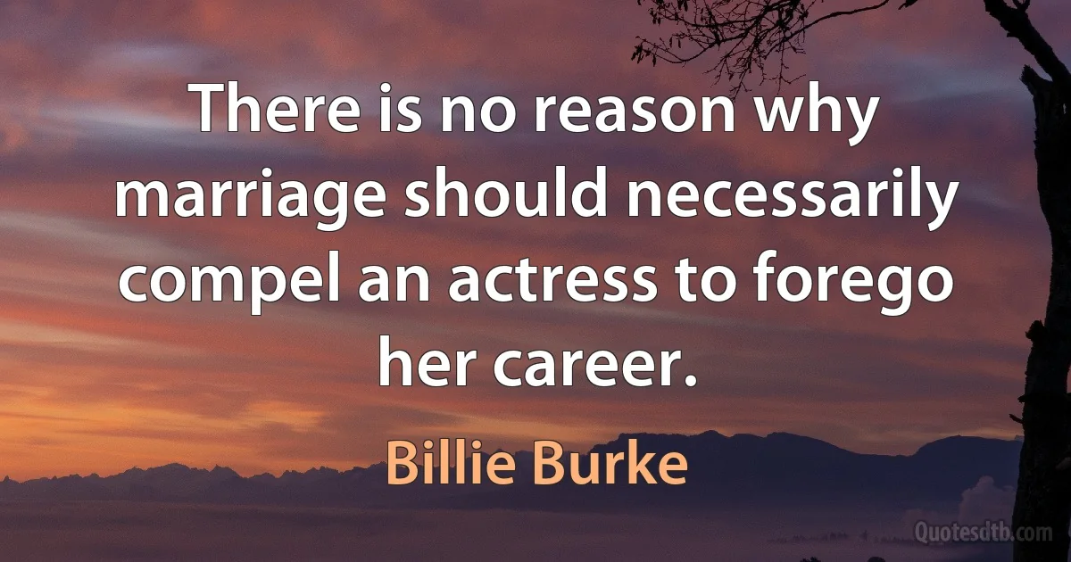 There is no reason why marriage should necessarily compel an actress to forego her career. (Billie Burke)