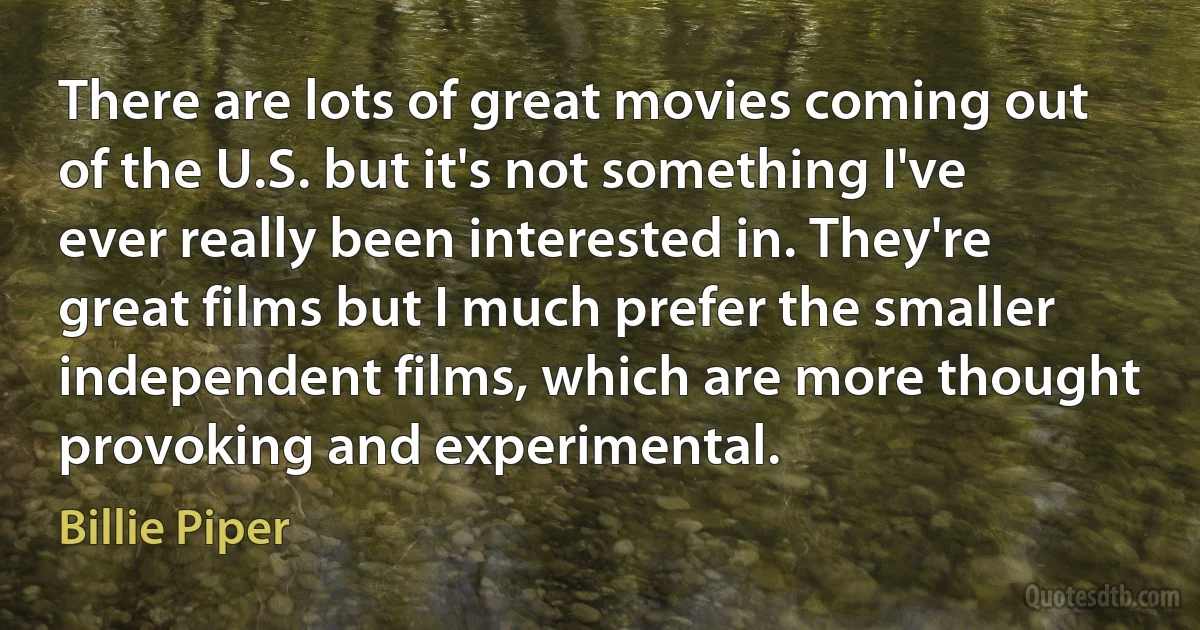 There are lots of great movies coming out of the U.S. but it's not something I've ever really been interested in. They're great films but I much prefer the smaller independent films, which are more thought provoking and experimental. (Billie Piper)