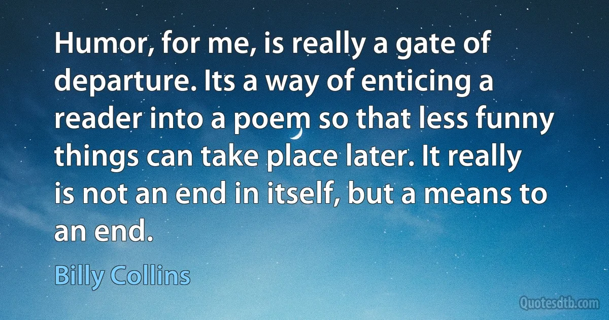 Humor, for me, is really a gate of departure. Its a way of enticing a reader into a poem so that less funny things can take place later. It really is not an end in itself, but a means to an end. (Billy Collins)