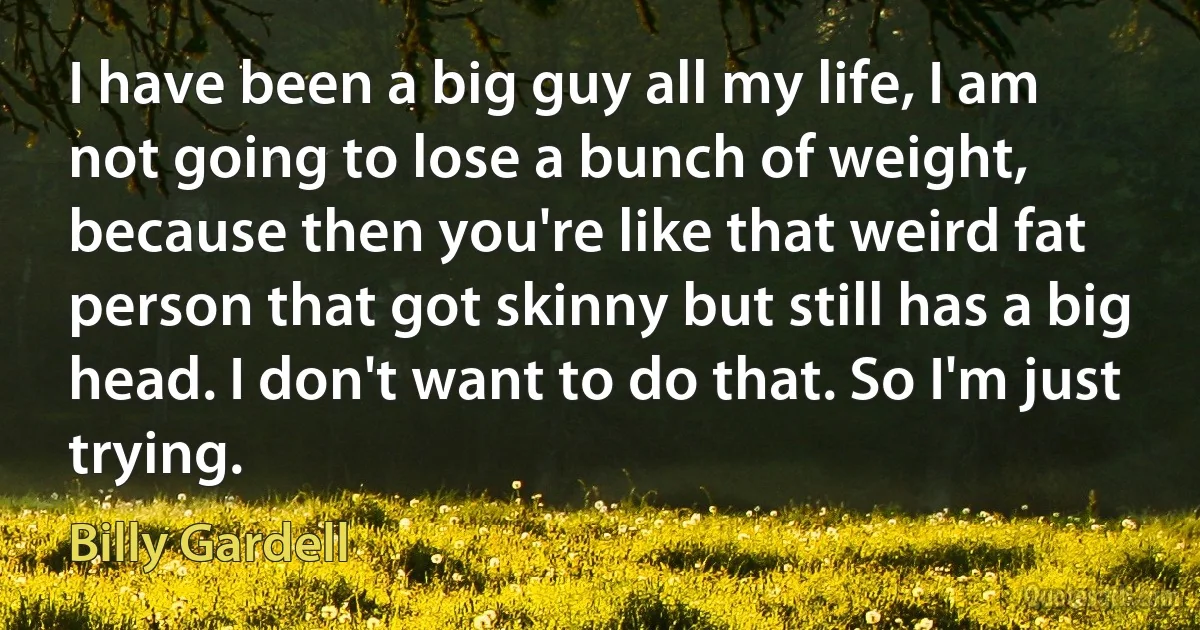 I have been a big guy all my life, I am not going to lose a bunch of weight, because then you're like that weird fat person that got skinny but still has a big head. I don't want to do that. So I'm just trying. (Billy Gardell)