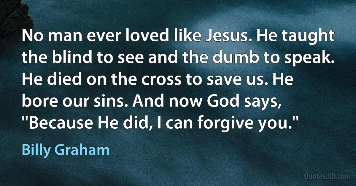 No man ever loved like Jesus. He taught the blind to see and the dumb to speak. He died on the cross to save us. He bore our sins. And now God says, ''Because He did, I can forgive you.'' (Billy Graham)