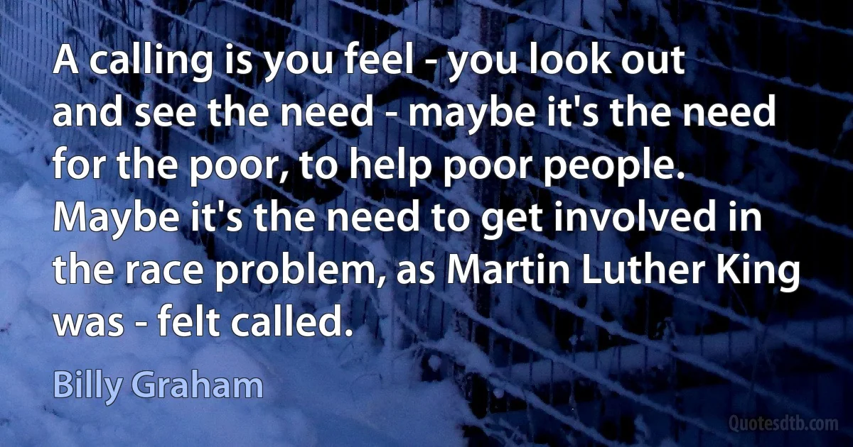 A calling is you feel - you look out and see the need - maybe it's the need for the poor, to help poor people. Maybe it's the need to get involved in the race problem, as Martin Luther King was - felt called. (Billy Graham)