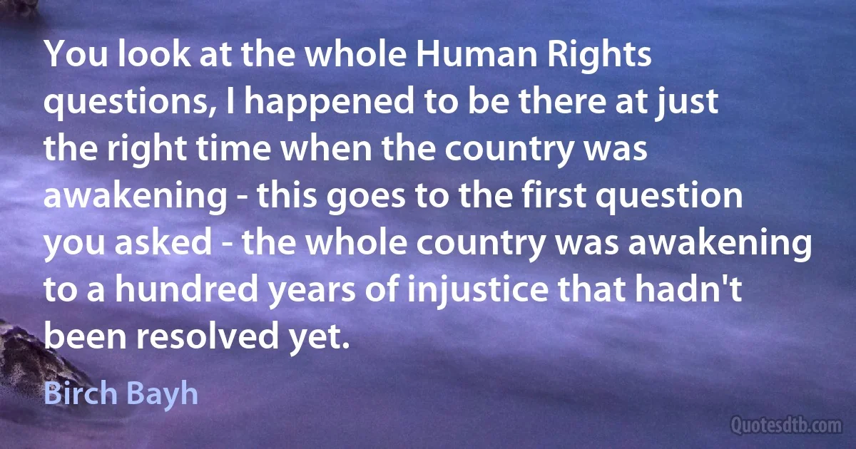 You look at the whole Human Rights questions, I happened to be there at just the right time when the country was awakening - this goes to the first question you asked - the whole country was awakening to a hundred years of injustice that hadn't been resolved yet. (Birch Bayh)