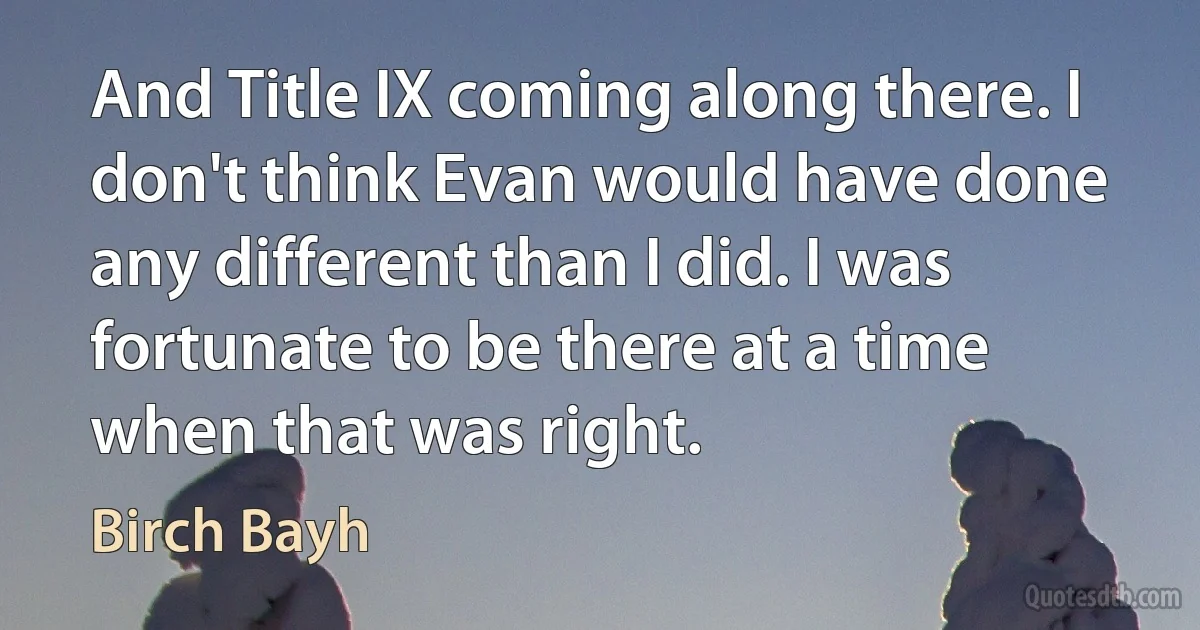 And Title IX coming along there. I don't think Evan would have done any different than I did. I was fortunate to be there at a time when that was right. (Birch Bayh)