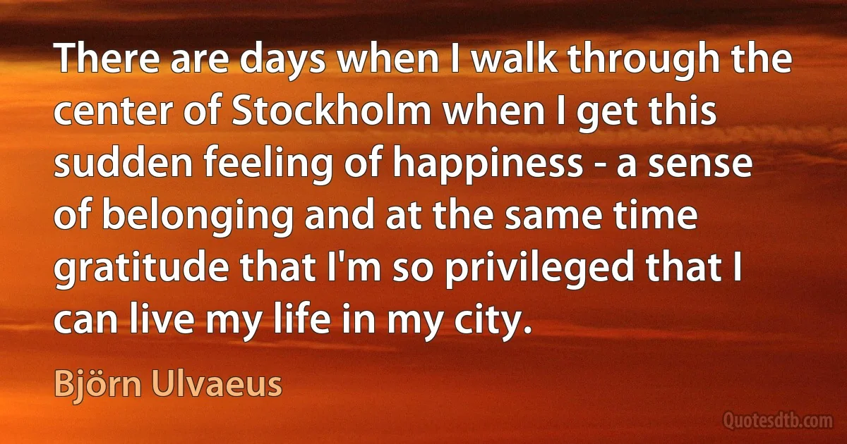 There are days when I walk through the center of Stockholm when I get this sudden feeling of happiness - a sense of belonging and at the same time gratitude that I'm so privileged that I can live my life in my city. (Björn Ulvaeus)