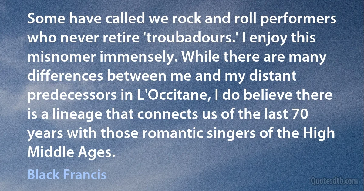 Some have called we rock and roll performers who never retire 'troubadours.' I enjoy this misnomer immensely. While there are many differences between me and my distant predecessors in L'Occitane, I do believe there is a lineage that connects us of the last 70 years with those romantic singers of the High Middle Ages. (Black Francis)