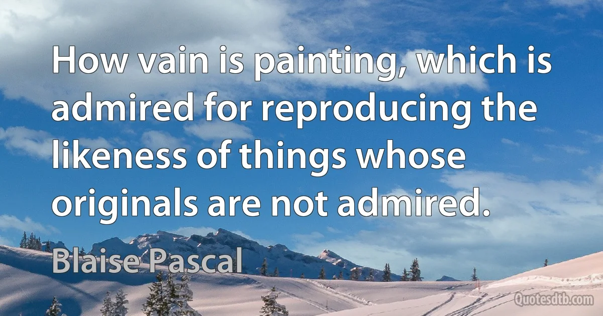 How vain is painting, which is admired for reproducing the likeness of things whose originals are not admired. (Blaise Pascal)