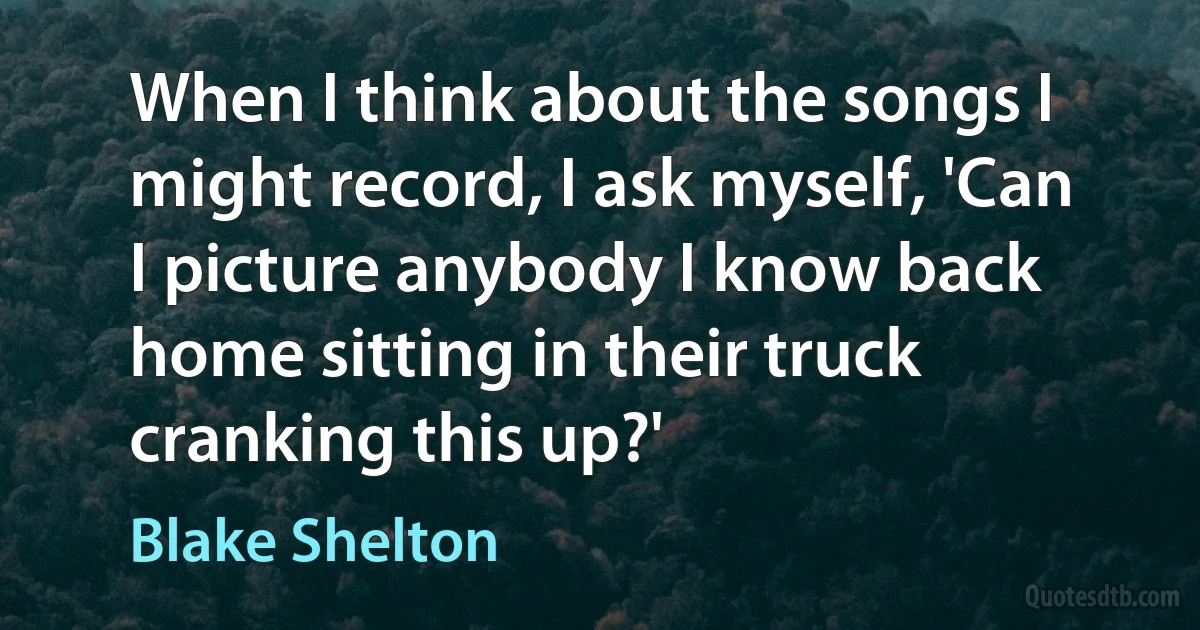 When I think about the songs I might record, I ask myself, 'Can I picture anybody I know back home sitting in their truck cranking this up?' (Blake Shelton)