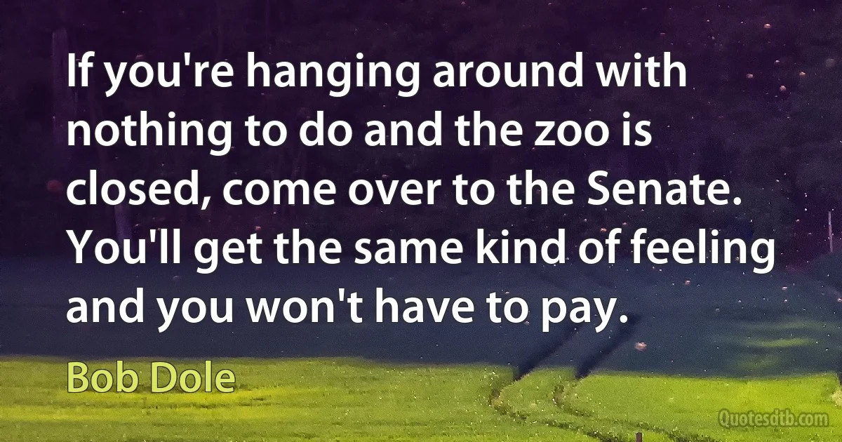 If you're hanging around with nothing to do and the zoo is closed, come over to the Senate. You'll get the same kind of feeling and you won't have to pay. (Bob Dole)