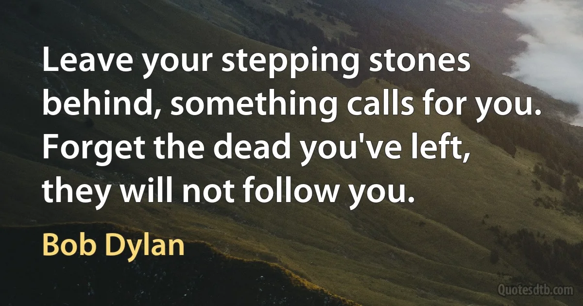 Leave your stepping stones behind, something calls for you.
Forget the dead you've left, they will not follow you. (Bob Dylan)