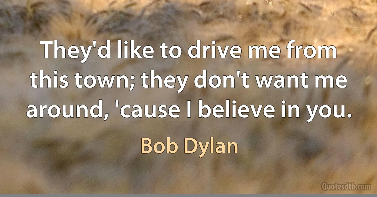 They'd like to drive me from this town; they don't want me around, 'cause I believe in you. (Bob Dylan)