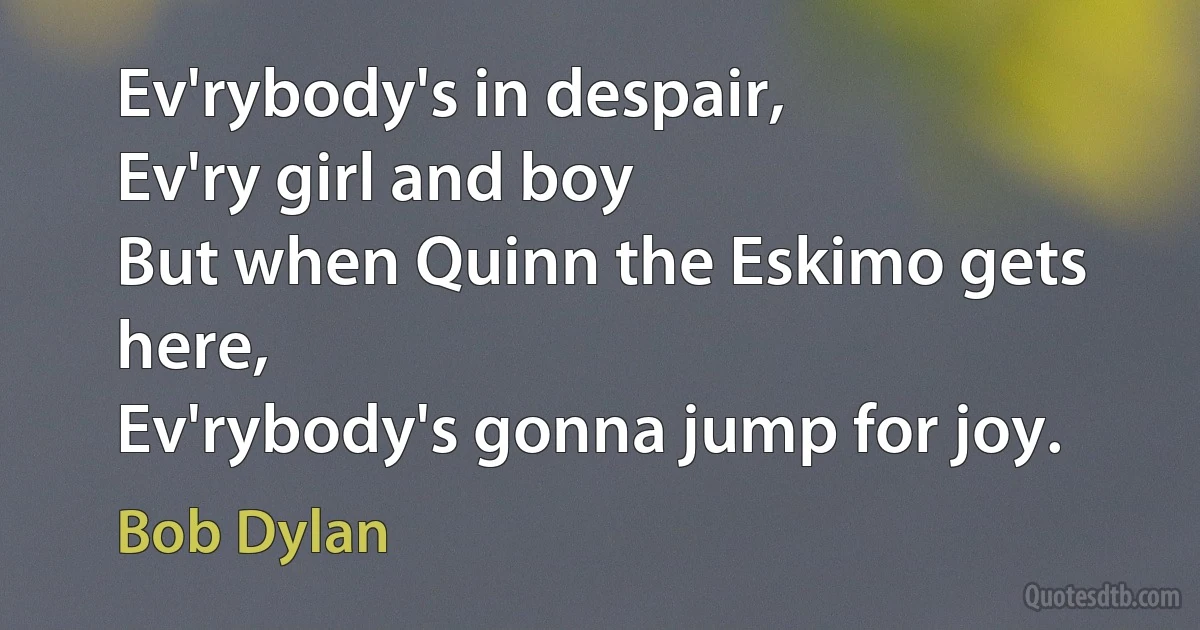 Ev'rybody's in despair,
Ev'ry girl and boy
But when Quinn the Eskimo gets here,
Ev'rybody's gonna jump for joy. (Bob Dylan)