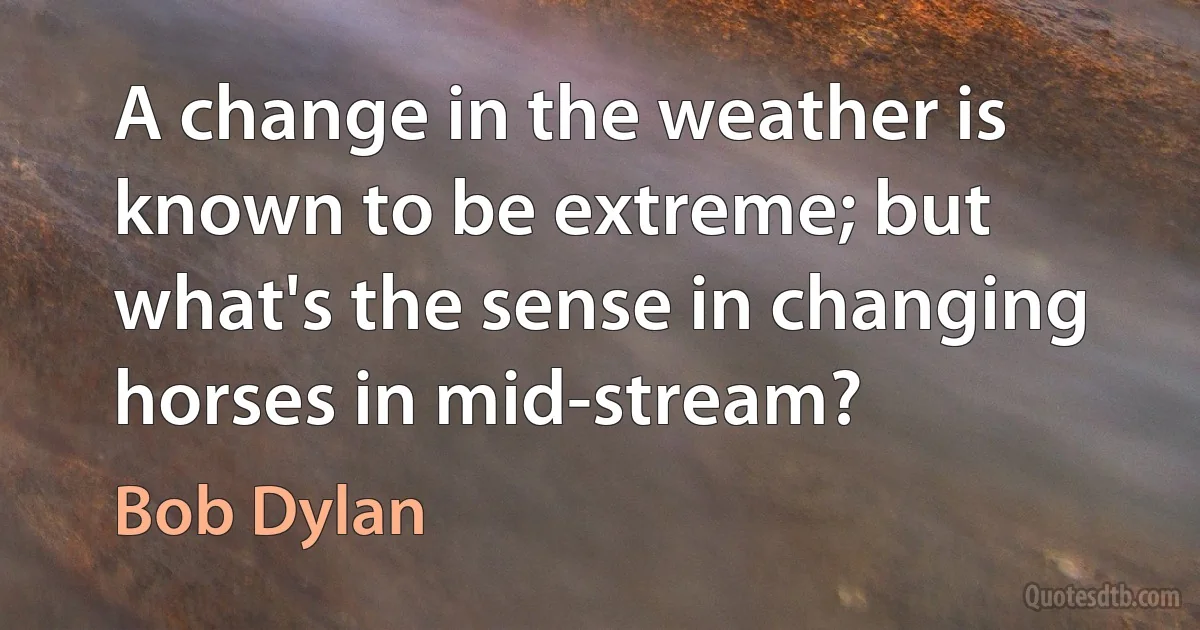 A change in the weather is known to be extreme; but what's the sense in changing horses in mid-stream? (Bob Dylan)