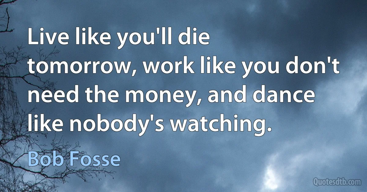 Live like you'll die tomorrow, work like you don't need the money, and dance like nobody's watching. (Bob Fosse)