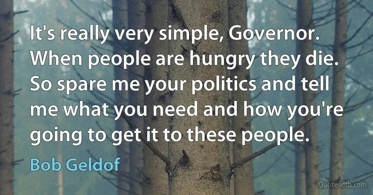 It's really very simple, Governor. When people are hungry they die. So spare me your politics and tell me what you need and how you're going to get it to these people. (Bob Geldof)