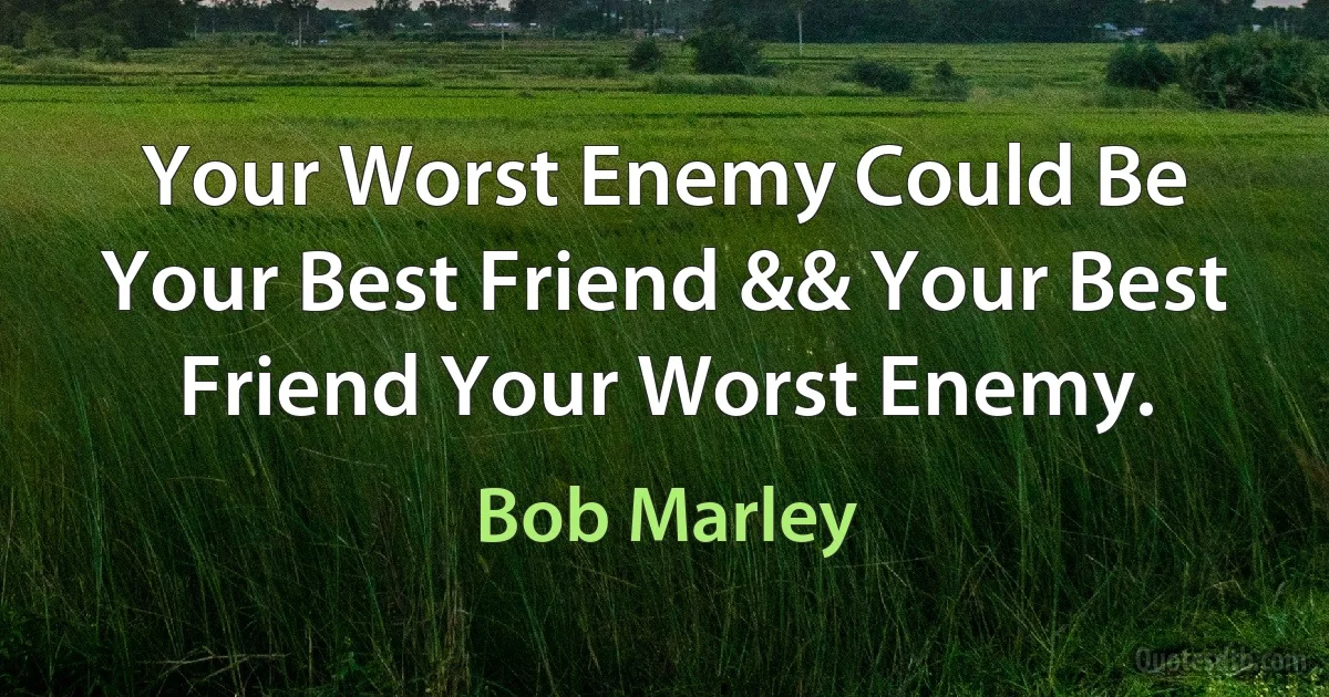 Your Worst Enemy Could Be Your Best Friend && Your Best Friend Your Worst Enemy. (Bob Marley)