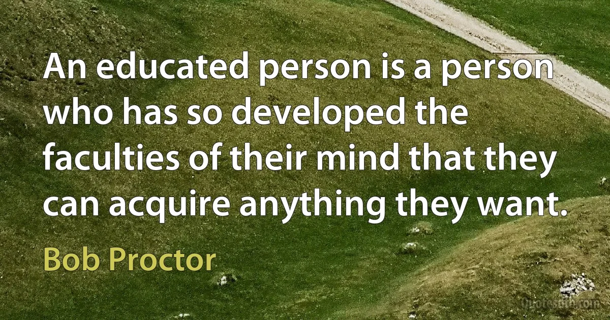 An educated person is a person who has so developed the faculties of their mind that they can acquire anything they want. (Bob Proctor)