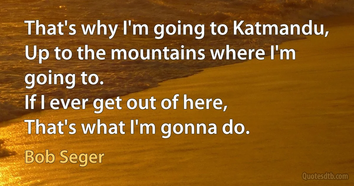 That's why I'm going to Katmandu,
Up to the mountains where I'm going to.
If I ever get out of here,
That's what I'm gonna do. (Bob Seger)