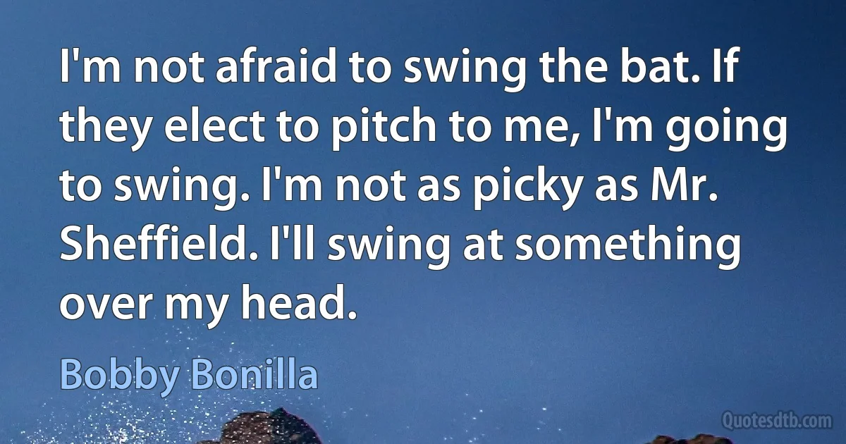 I'm not afraid to swing the bat. If they elect to pitch to me, I'm going to swing. I'm not as picky as Mr. Sheffield. I'll swing at something over my head. (Bobby Bonilla)