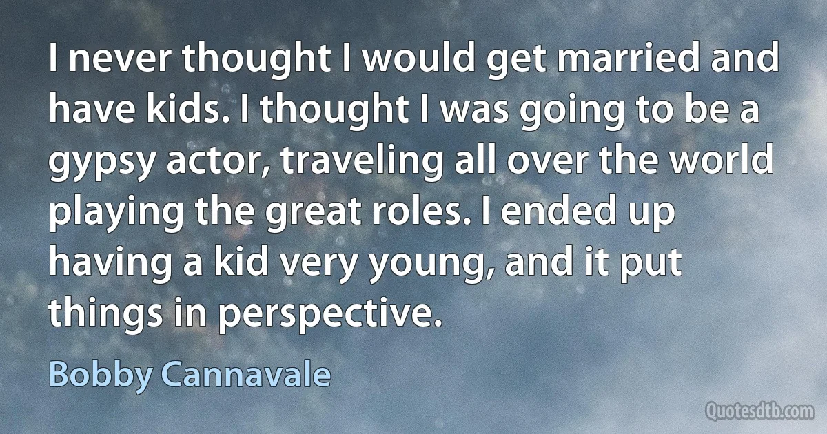 I never thought I would get married and have kids. I thought I was going to be a gypsy actor, traveling all over the world playing the great roles. I ended up having a kid very young, and it put things in perspective. (Bobby Cannavale)