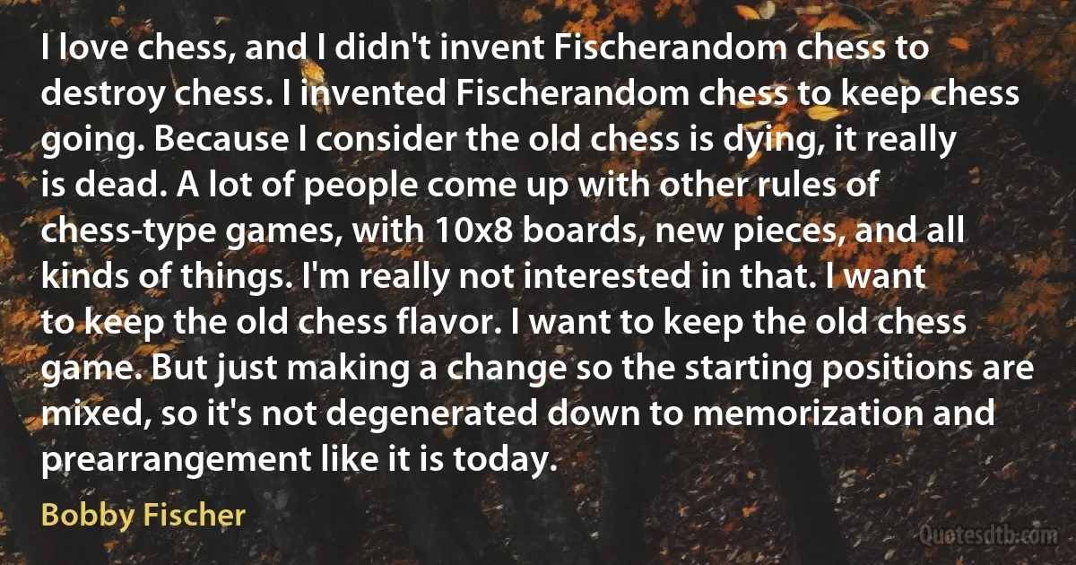 I love chess, and I didn't invent Fischerandom chess to destroy chess. I invented Fischerandom chess to keep chess going. Because I consider the old chess is dying, it really is dead. A lot of people come up with other rules of chess-type games, with 10x8 boards, new pieces, and all kinds of things. I'm really not interested in that. I want to keep the old chess flavor. I want to keep the old chess game. But just making a change so the starting positions are mixed, so it's not degenerated down to memorization and prearrangement like it is today. (Bobby Fischer)