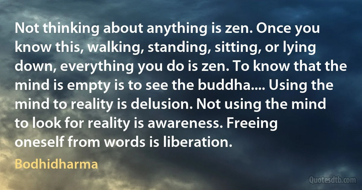 Not thinking about anything is zen. Once you know this, walking, standing, sitting, or lying down, everything you do is zen. To know that the mind is empty is to see the buddha.... Using the mind to reality is delusion. Not using the mind to look for reality is awareness. Freeing oneself from words is liberation. (Bodhidharma)