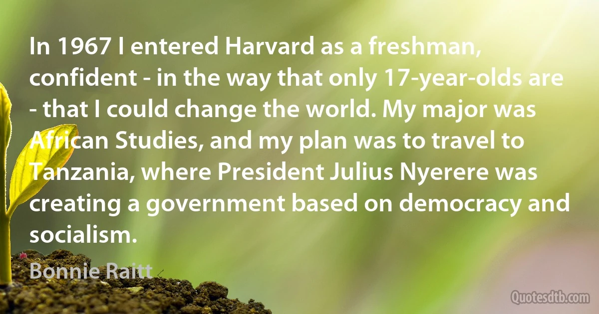 In 1967 I entered Harvard as a freshman, confident - in the way that only 17-year-olds are - that I could change the world. My major was African Studies, and my plan was to travel to Tanzania, where President Julius Nyerere was creating a government based on democracy and socialism. (Bonnie Raitt)