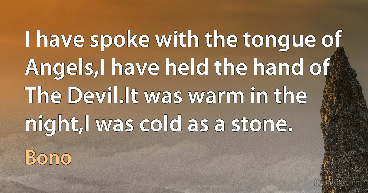 I have spoke with the tongue of Angels,I have held the hand of The Devil.It was warm in the night,I was cold as a stone. (Bono)