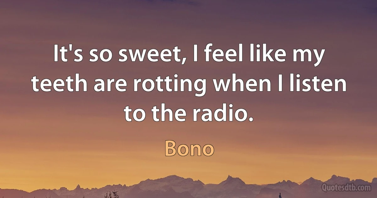 It's so sweet, I feel like my teeth are rotting when I listen to the radio. (Bono)