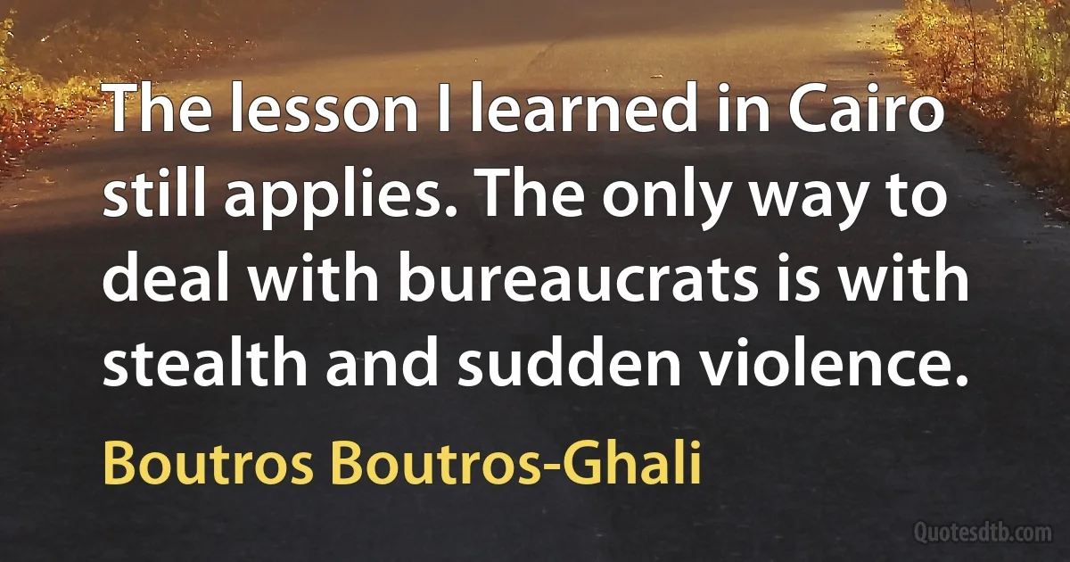 The lesson I learned in Cairo still applies. The only way to deal with bureaucrats is with stealth and sudden violence. (Boutros Boutros-Ghali)