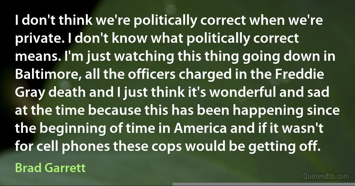 I don't think we're politically correct when we're private. I don't know what politically correct means. I'm just watching this thing going down in Baltimore, all the officers charged in the Freddie Gray death and I just think it's wonderful and sad at the time because this has been happening since the beginning of time in America and if it wasn't for cell phones these cops would be getting off. (Brad Garrett)