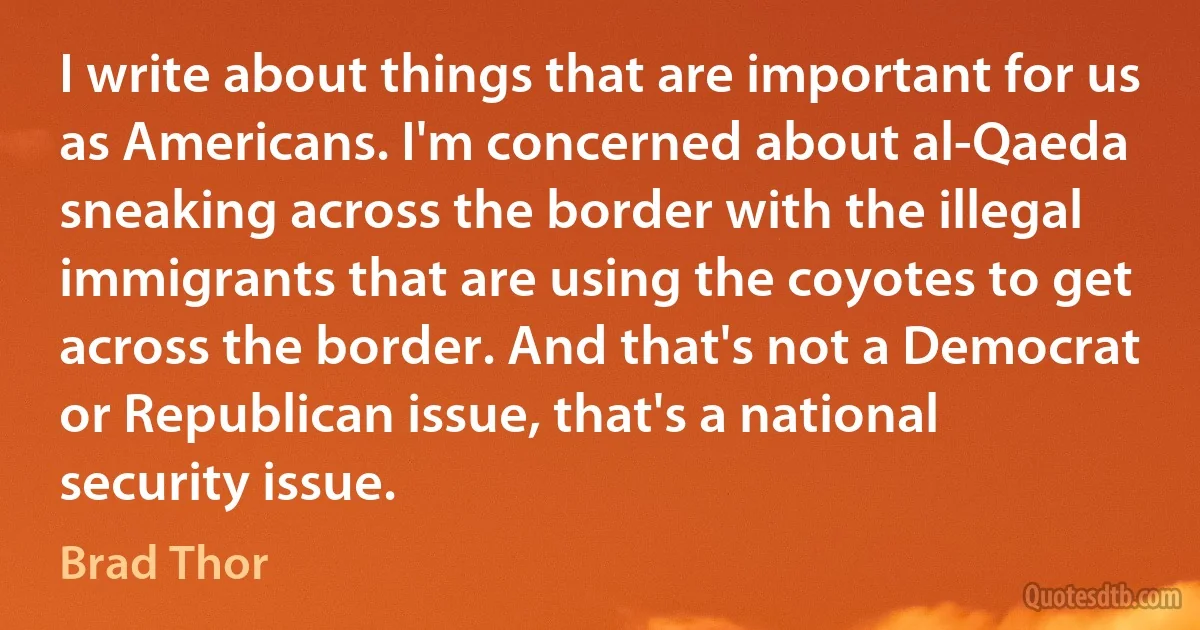 I write about things that are important for us as Americans. I'm concerned about al-Qaeda sneaking across the border with the illegal immigrants that are using the coyotes to get across the border. And that's not a Democrat or Republican issue, that's a national security issue. (Brad Thor)