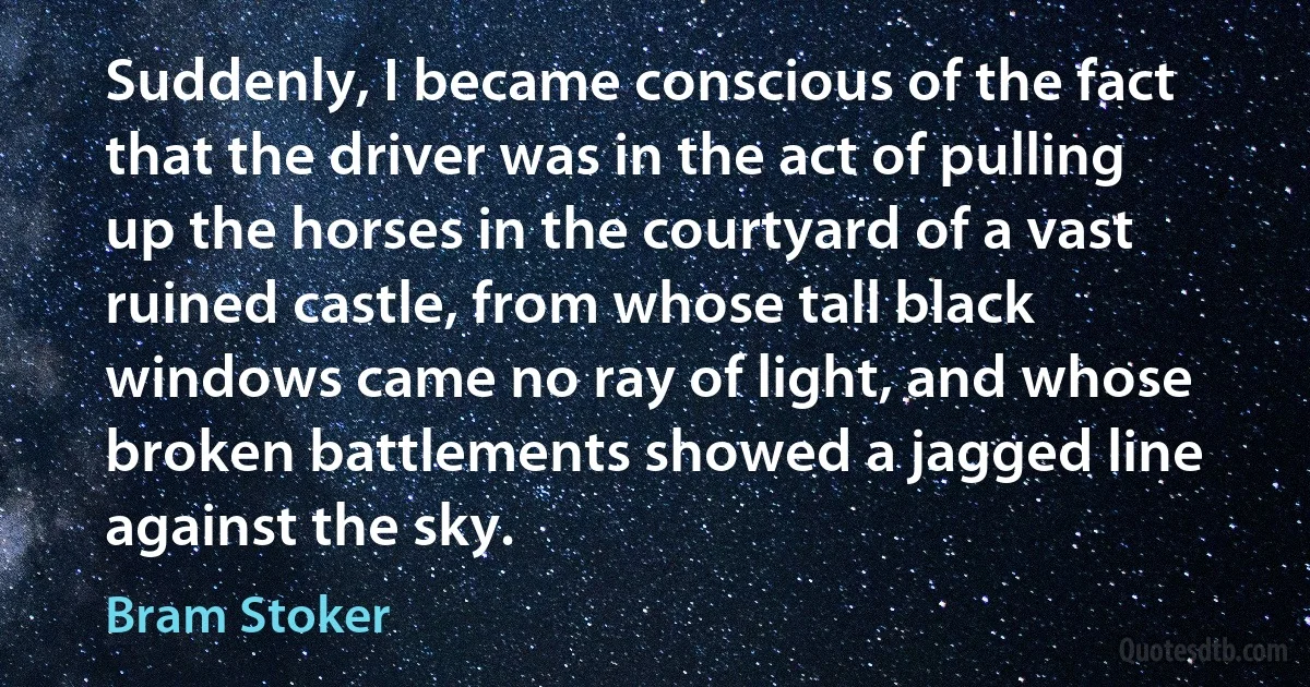 Suddenly, I became conscious of the fact that the driver was in the act of pulling up the horses in the courtyard of a vast ruined castle, from whose tall black windows came no ray of light, and whose broken battlements showed a jagged line against the sky. (Bram Stoker)