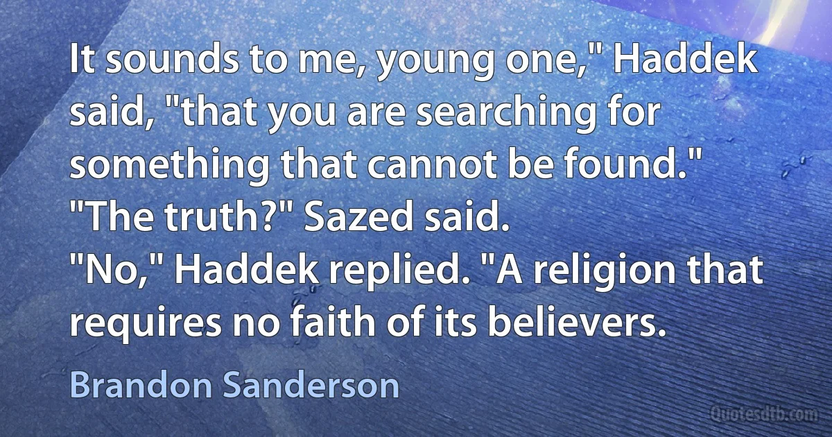 It sounds to me, young one," Haddek said, "that you are searching for something that cannot be found."
"The truth?" Sazed said.
"No," Haddek replied. "A religion that requires no faith of its believers. (Brandon Sanderson)