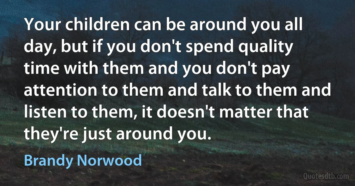 Your children can be around you all day, but if you don't spend quality time with them and you don't pay attention to them and talk to them and listen to them, it doesn't matter that they're just around you. (Brandy Norwood)